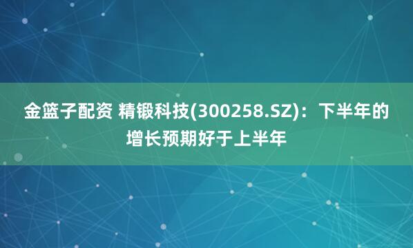 金篮子配资 精锻科技(300258.SZ)：下半年的增长预期好于上半年