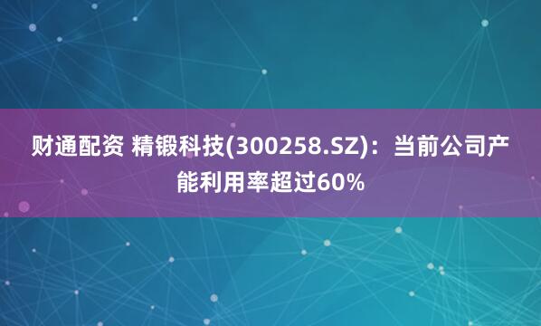 财通配资 精锻科技(300258.SZ)：当前公司产能利用率超过60%