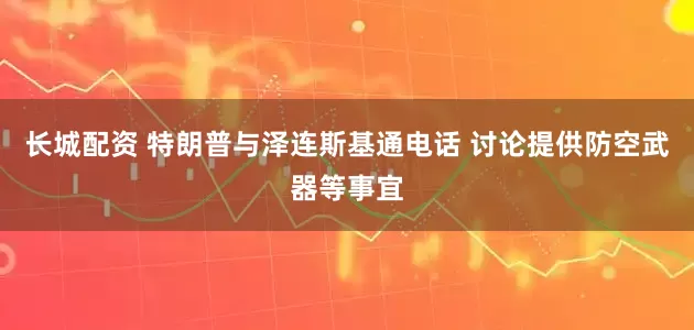 长城配资 特朗普与泽连斯基通电话 讨论提供防空武器等事宜