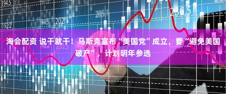 海会配资 说干就干！马斯克宣布“美国党”成立，要“避免美国破产”，计划明年参选