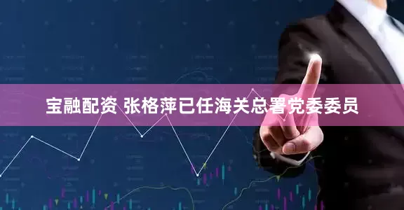宝融配资 张格萍已任海关总署党委委员