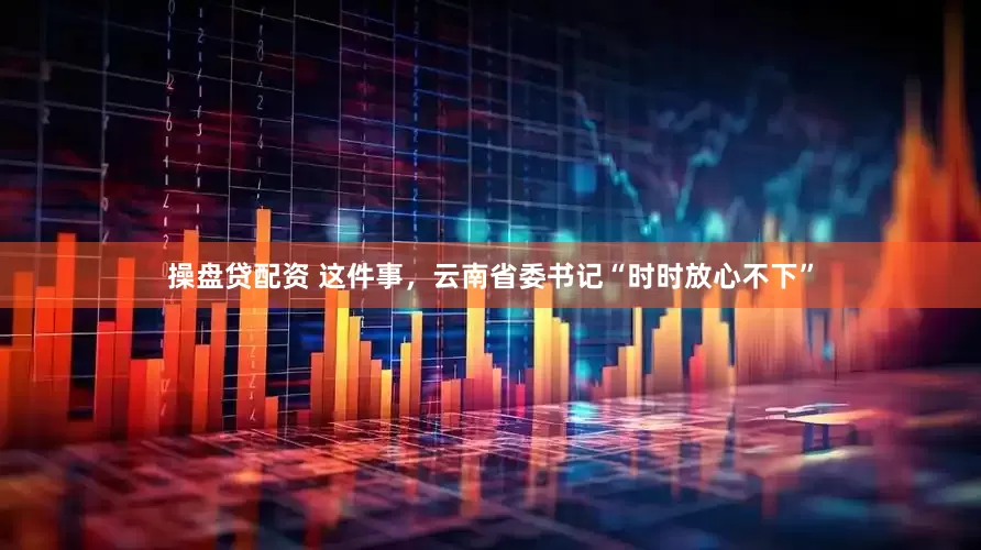 操盘贷配资 这件事，云南省委书记“时时放心不下”