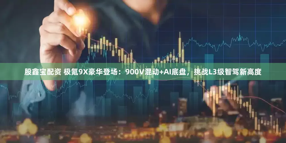 股鑫宝配资 极氪9X豪华登场：900V混动+AI底盘，挑战L3级智驾新高度