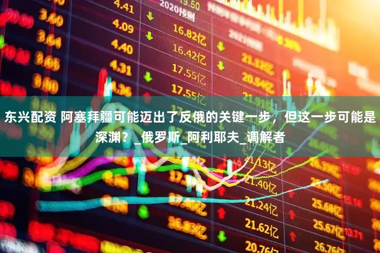 东兴配资 阿塞拜疆可能迈出了反俄的关键一步，但这一步可能是深渊？_俄罗斯_阿利耶夫_调解者