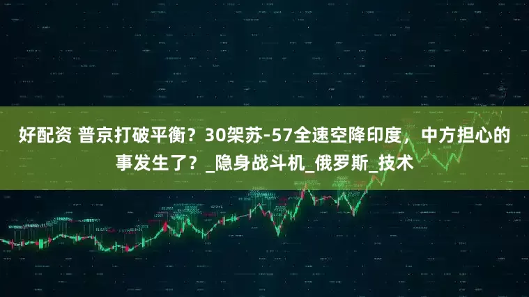 好配资 普京打破平衡？30架苏-57全速空降印度，中方担心的事发生了？_隐身战斗机_俄罗斯_技术