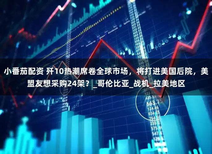 小番茄配资 歼10热潮席卷全球市场，将打进美国后院，美盟友想采购24架？_哥伦比亚_战机_拉美地区