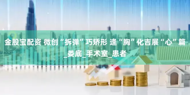 金股宝配资 微创“拆弹”巧矫形 逢“胸”化吉展“心”篇_娄底_手术室_患者