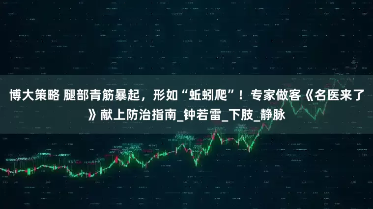 博大策略 腿部青筋暴起，形如“蚯蚓爬”！专家做客《名医来了》献上防治指南_钟若雷_下肢_静脉