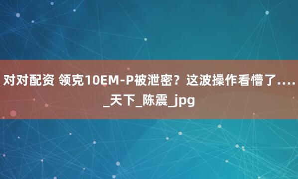 对对配资 领克10EM-P被泄密？这波操作看懵了…._天下_陈震_jpg
