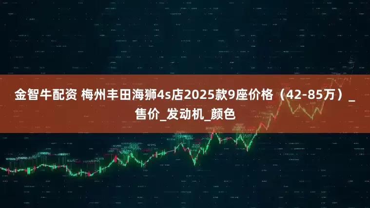 金智牛配资 梅州丰田海狮4s店2025款9座价格（42-85万）_售价_发动机_颜色