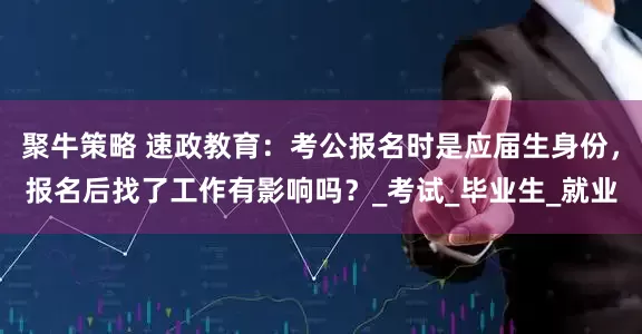 聚牛策略 速政教育：考公报名时是应届生身份，报名后找了工作有影响吗？_考试_毕业生_就业