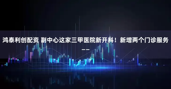 鸿泰利创配资 副中心这家三甲医院新开科！新增两个门诊服务——