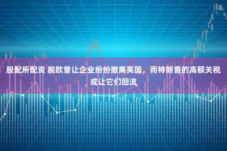 股配所配资 脱欧曾让企业纷纷撤离英国，而特朗普的高额关税或让它们回流