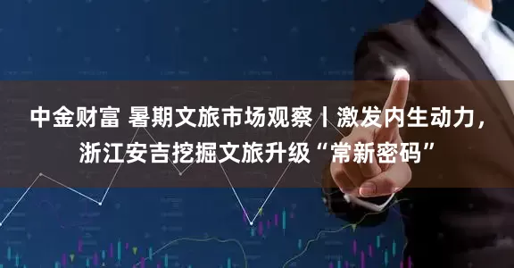中金财富 暑期文旅市场观察丨激发内生动力，浙江安吉挖掘文旅升级“常新密码”