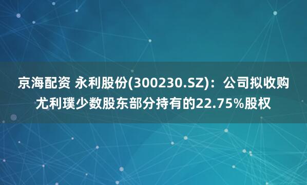 京海配资 永利股份(300230.SZ)：公司拟收购尤利璞少数股东部分持有的22.75%股权
