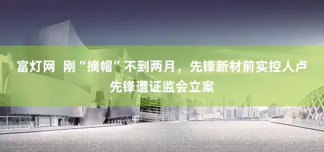 富灯网  刚“摘帽”不到两月，先锋新材前实控人卢先锋遭证监会立案