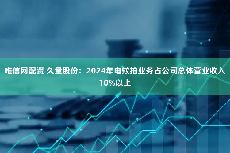 唯信网配资 久量股份：2024年电蚊拍业务占公司总体营业收入10%以上