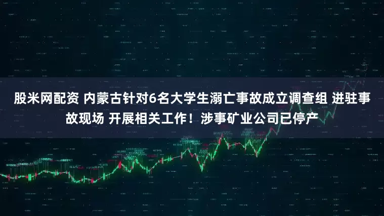 股米网配资 内蒙古针对6名大学生溺亡事故成立调查组 进驻事故现场 开展相关工作！涉事矿业公司已停产