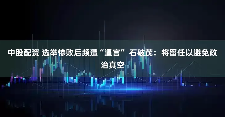 中股配资 选举惨败后频遭“逼宫” 石破茂：将留任以避免政治真空