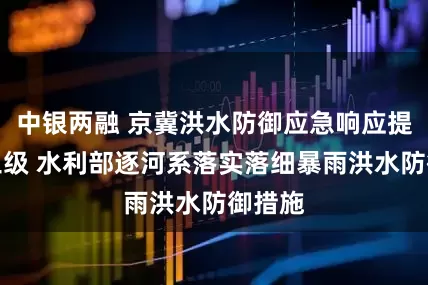 中银两融 京冀洪水防御应急响应提升至三级 水利部逐河系落实落细暴雨洪水防御措施