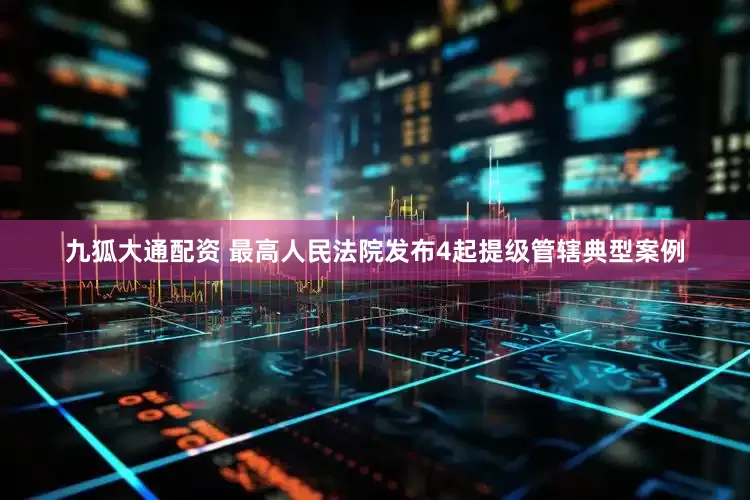 九狐大通配资 最高人民法院发布4起提级管辖典型案例