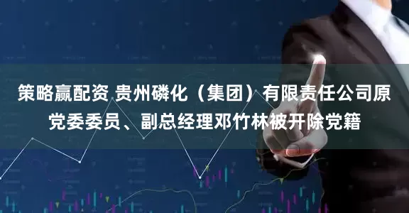 策略赢配资 贵州磷化（集团）有限责任公司原党委委员、副总经理邓竹林被开除党籍