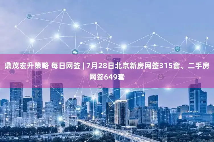 鼎茂宏升策略 每日网签 | 7月28日北京新房网签315套、二手房网签649套