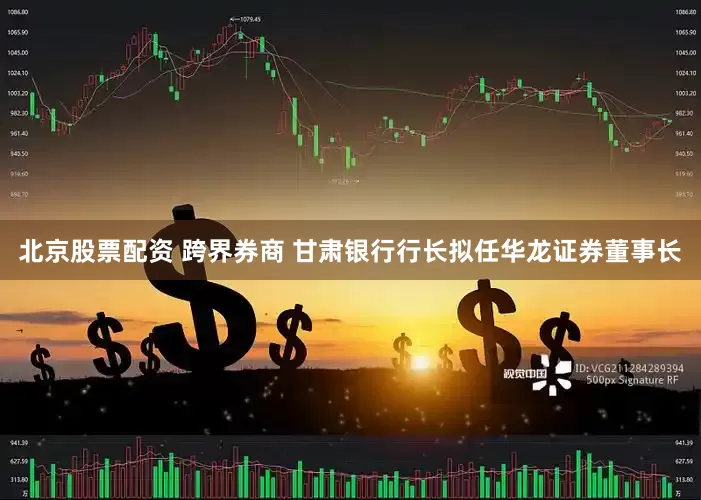 北京股票配资 跨界券商 甘肃银行行长拟任华龙证券董事长