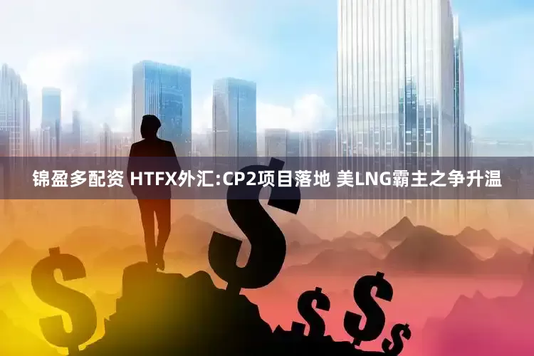锦盈多配资 HTFX外汇:CP2项目落地 美LNG霸主之争升温