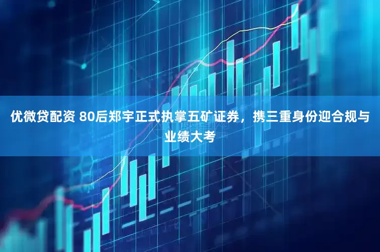优微贷配资 80后郑宇正式执掌五矿证券，携三重身份迎合规与业绩大考
