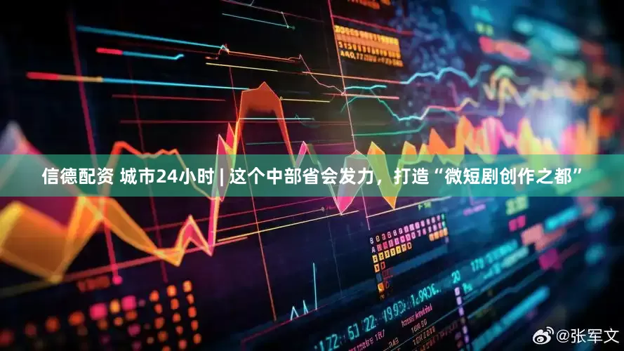 信德配资 城市24小时 | 这个中部省会发力，打造“微短剧创作之都”