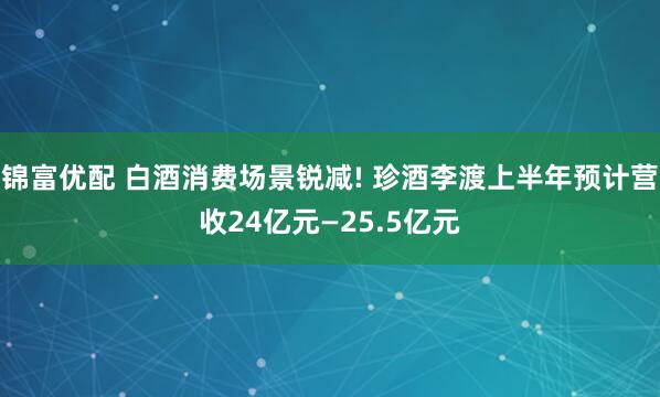 锦富优配 白酒消费场景锐减! 珍酒李渡上半年预计营收24亿元—25.5亿元