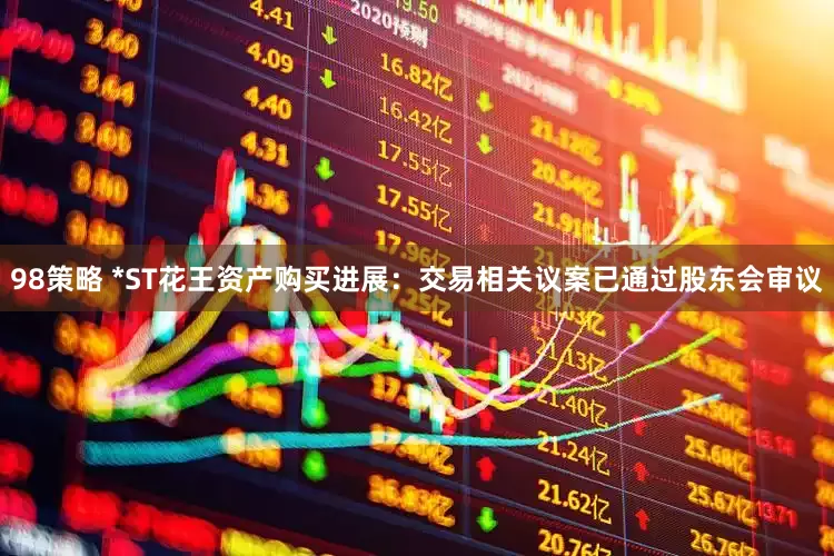 98策略 *ST花王资产购买进展：交易相关议案已通过股东会审议