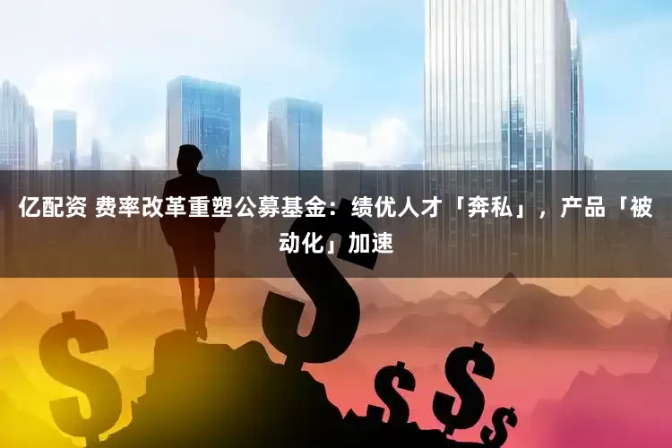 亿配资 费率改革重塑公募基金：绩优人才「奔私」，产品「被动化」加速
