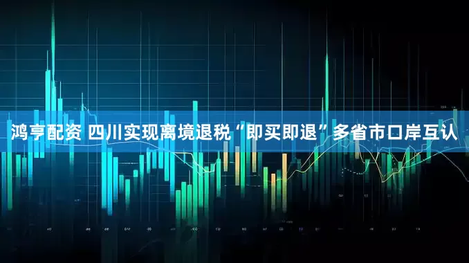 鸿亨配资 四川实现离境退税“即买即退”多省市口岸互认
