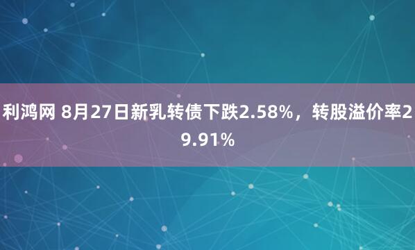 利鸿网 8月27日新乳转债下跌2.58%，转股溢价率29.91%
