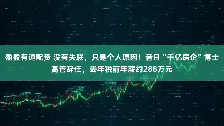 盈盈有道配资 没有失联，只是个人原因！昔日“千亿房企”博士高管辞任，去年税前年薪约288万元