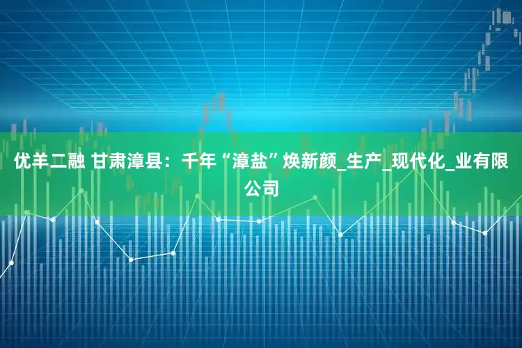 优羊二融 甘肃漳县：千年“漳盐”焕新颜_生产_现代化_业有限公司