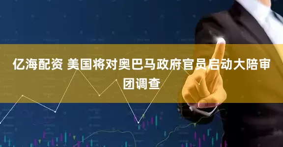 亿海配资 美国将对奥巴马政府官员启动大陪审团调查