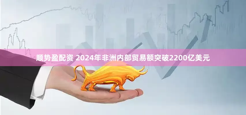 顺势盈配资 2024年非洲内部贸易额突破2200亿美元
