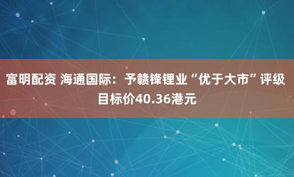 富明配资 海通国际：予赣锋锂业“优于大市”评级 目标价40.36港元