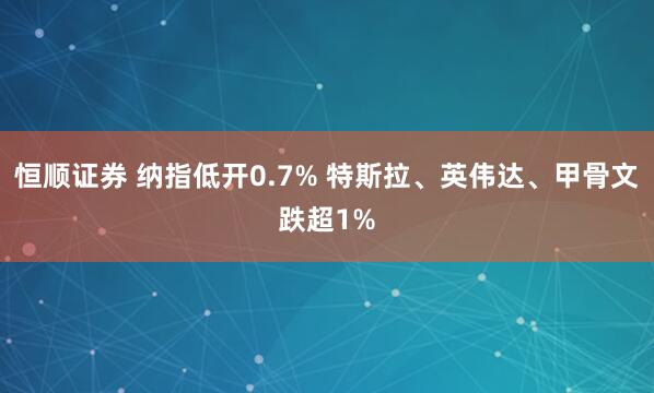恒顺证券 纳指低开0.7% 特斯拉、英伟达、甲骨文跌超1%