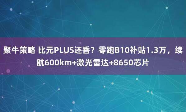 聚牛策略 比元PLUS还香？零跑B10补贴1.3万，续航600km+激光雷达+8650芯片