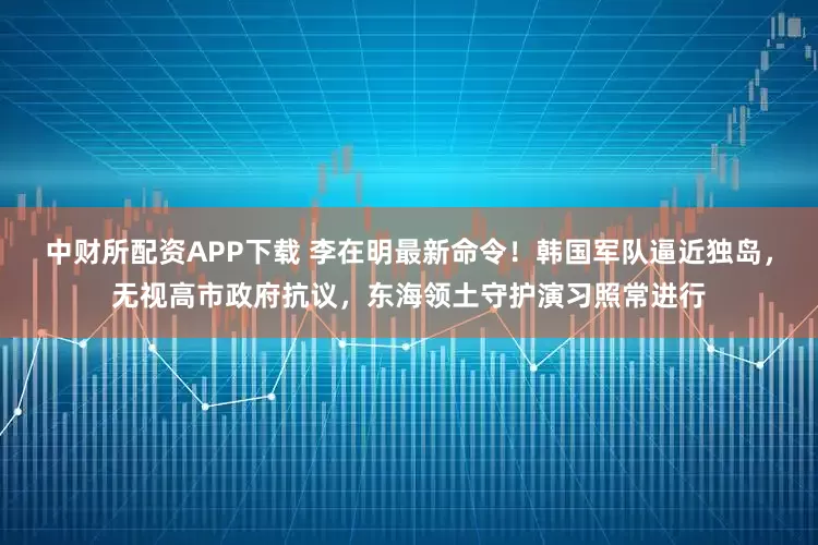 中财所配资APP下载 李在明最新命令！韩国军队逼近独岛，无视高市政府抗议，东海领土守护演习照常进行
