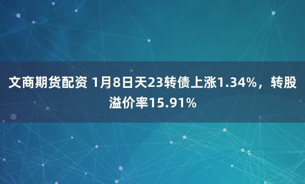 文商期货配资 1月8日天23转债上涨1.34%，转股溢价率15.91%