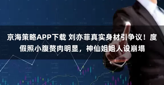 京海策略APP下载 刘亦菲真实身材引争议！度假照小腹赘肉明显，神仙姐姐人设崩塌