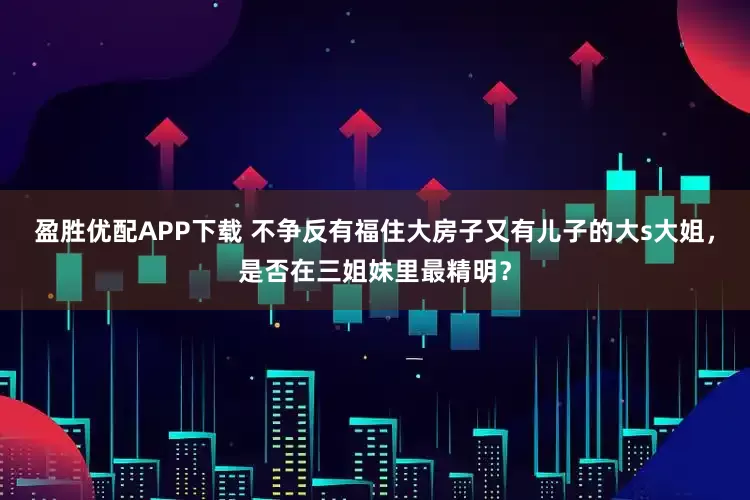 盈胜优配APP下载 不争反有福住大房子又有儿子的大s大姐，是否在三姐妹里最精明？