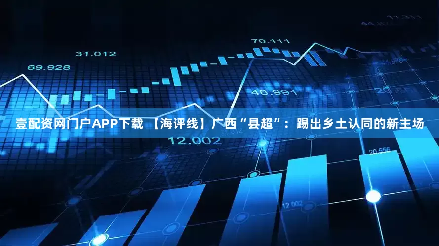 壹配资网门户APP下载 【海评线】广西“县超”:踢出乡土认同的新主场