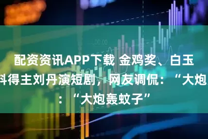 配资资讯APP下载 金鸡奖、白玉兰奖双料得主刘丹演短剧，网友调侃：“大炮轰蚊子”