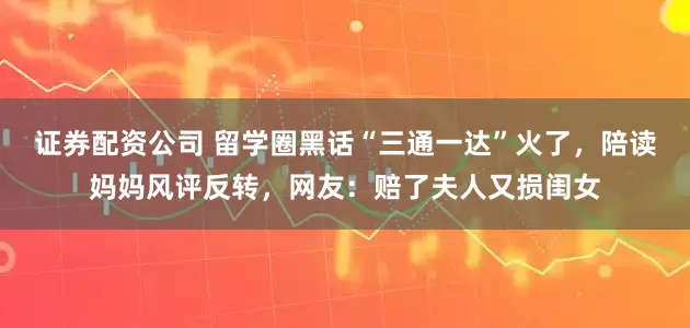 证券配资公司 留学圈黑话“三通一达”火了，陪读妈妈风评反转，网友：赔了夫人又损闺女